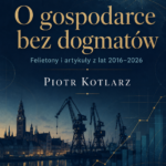 O gospodarce bez dogmatów. Felietony i artykuły z lat 2016–2026 (książka PDF)/ Piotr Kotlarz